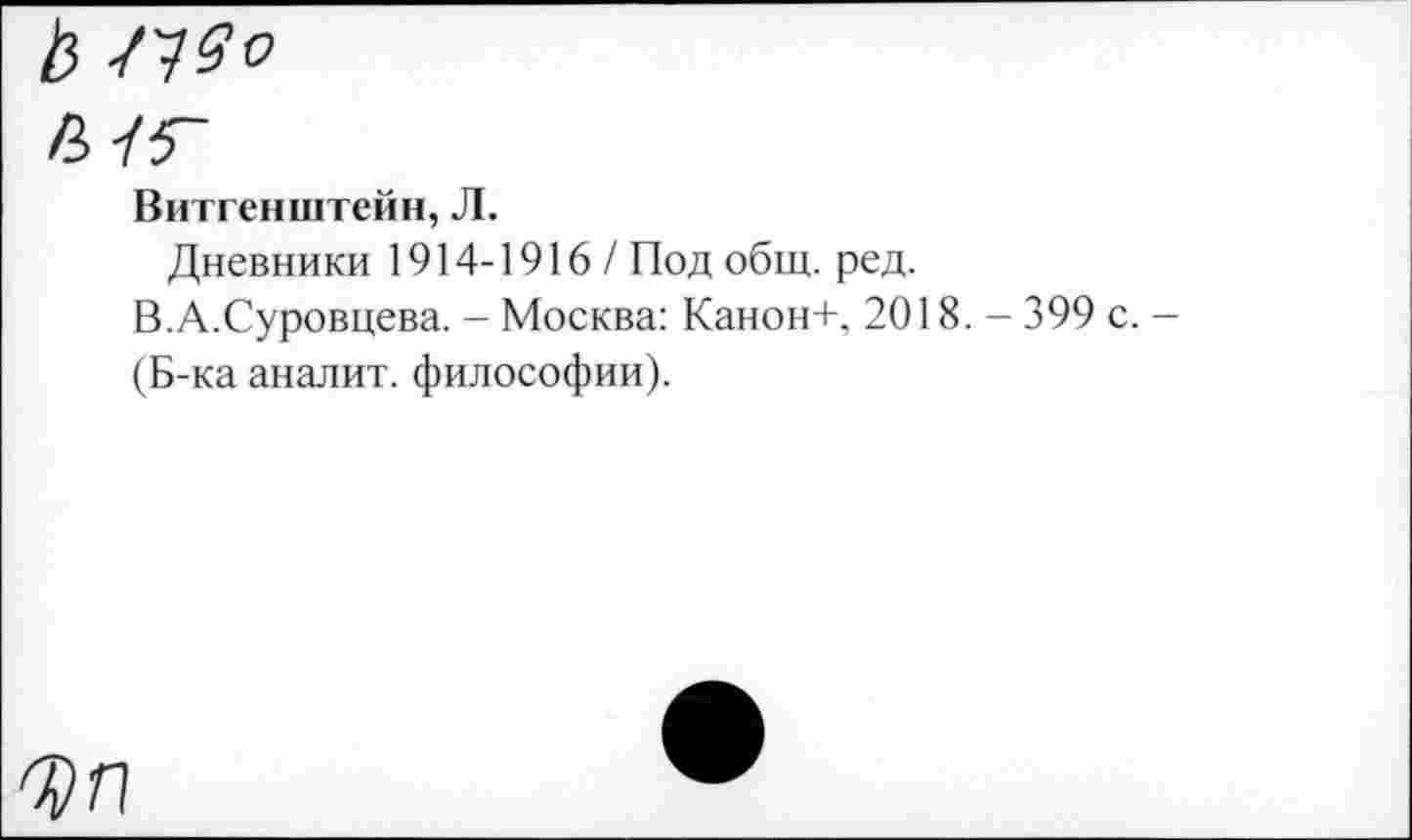 ﻿Витгенштейн, Л.
Дневники 1914-1916/ Под общ. ред.
В.А.Суровцева. - Москва: Канон+, 2018. - 399 с.
(Б-ка аналит. философии).
